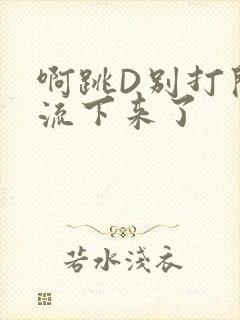 啊跳D别打开水流下来了