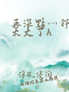 再深点灬舒服灬太大了h