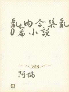 乱肉合集乱500篇小说