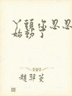 丫头你忍忍我开始动了