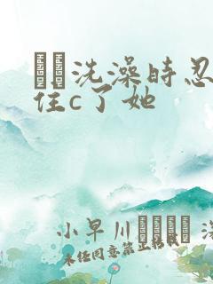 妺妺洗澡时忍不住c了她