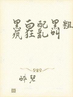 黑白配黑粗硬大疯狂乱叫