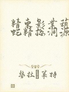 精东影业葫芦娃蛇精总洞源