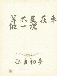 等不及在车里先做一次