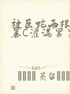 被巨蛇两根强制暴C灌满男男漫画