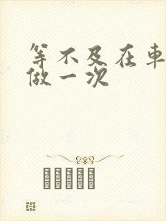 等不及在车里先做一次