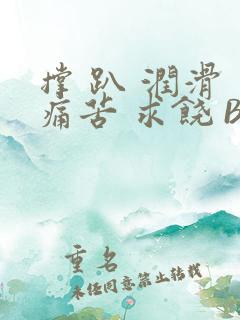 撑 趴 润滑 痛苦 求饶 BL