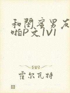 和闺蜜男友H啪啪P文1V1