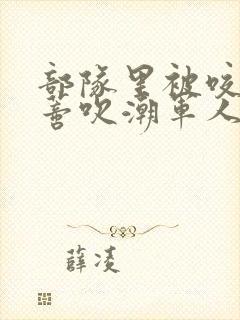 部队里被咬住花蒂吹潮军人