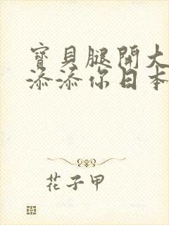 宝贝腿开大点我添添你日本