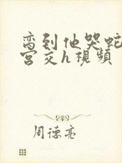 脔到他哭蛇双根宫交h视频