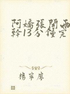 阿娇张开两腿实干13分钟完整版