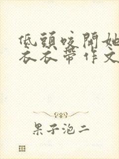 低头咬开她的小衣衣带作文