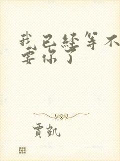 我已经等不及想要你了