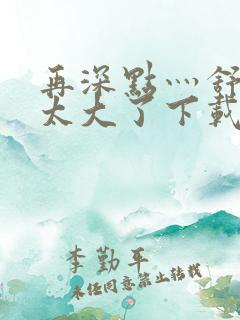 再深点灬舒服灬太大了下载