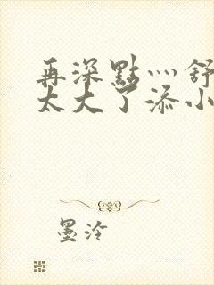 再深点灬舒服灬太大了添小书