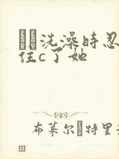 妺妺洗澡时忍不住c了她