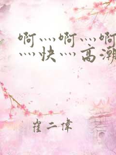 啊灬啊灬啊灬啊灬快灬高潮