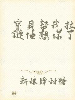 宝贝帮我拉开拉链他想你了