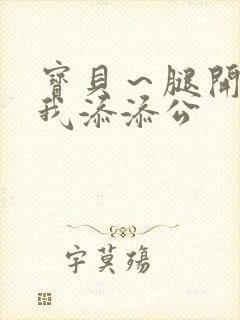 宝贝～腿开大点我添添公