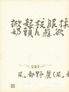 掀起校服揉她的奶头h瘾欲