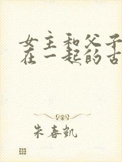 女主和父子二人在一起的古言贴吧