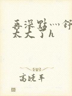 再深点灬舒服灬太大了h