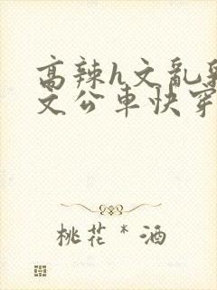 高辣h文乱乳h文公车快穿