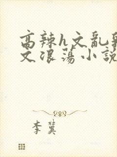 高辣h文乱乳h文浪荡小说苏柔