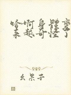 哈啊身体变得越来越奇怪了