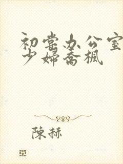 初尝办公室人妻少妇乔枫