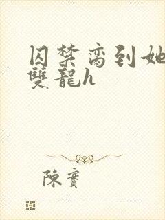 囚禁脔到她哭h双龙h