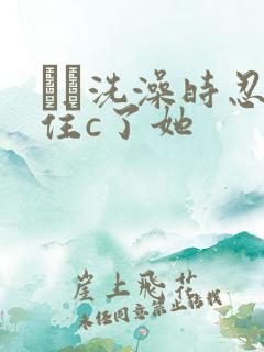 妺妺洗澡时忍不住c了她