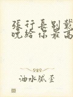 张行长别戴了今晚给你最高的待遇