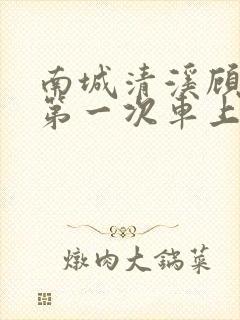 南城清溪顾怀修第一次车上肉