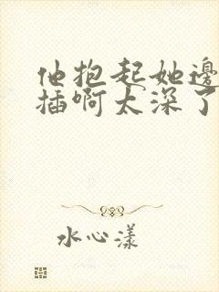 他抱起她边走边插啊太深了