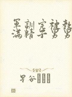 军训完被教官灌满精子男男