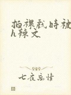 拍裸戏时被c了h辣文