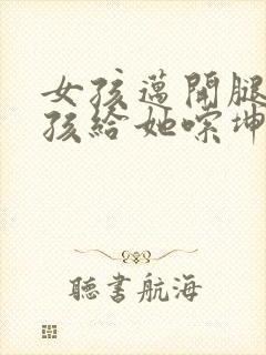 女孩迈开腿让男孩给她嗦坤巴