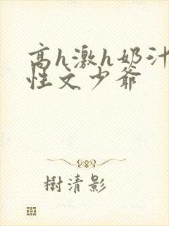 高h激h奶汁双性文少爷