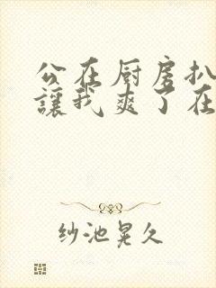 公在厨房扒开腿让我爽了在线观看