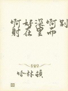 啊好深啊别拔就射在里面