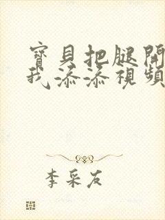 宝贝把腿开大让我添添视频