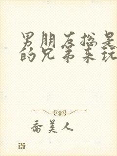 男朋友总是让他的兄弟来玩我