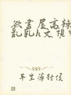 欲书屋高辣h文乱乳h文视频