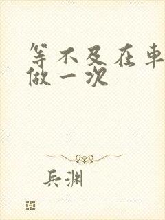 等不及在车里先做一次