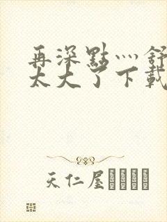 再深点灬舒服灬太大了下载