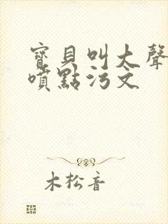 宝贝叫大声点多喷点污文