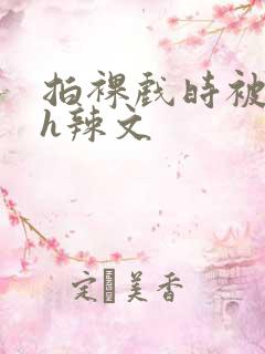 拍裸戏时被c了h辣文