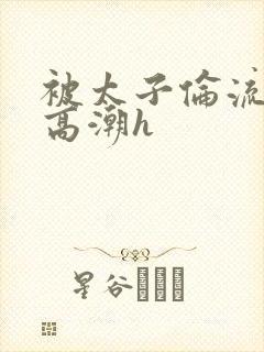 被太子伦流澡到高潮h